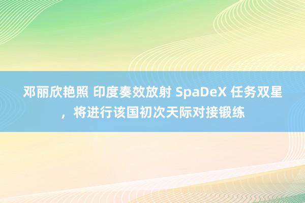 邓丽欣艳照 印度奏效放射 SpaDeX 任务双星，将进行该国初次天际对接锻练