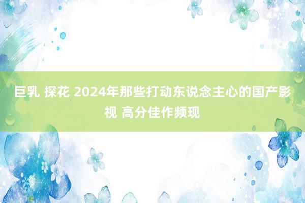 巨乳 探花 2024年那些打动东说念主心的国产影视 高分佳作频现