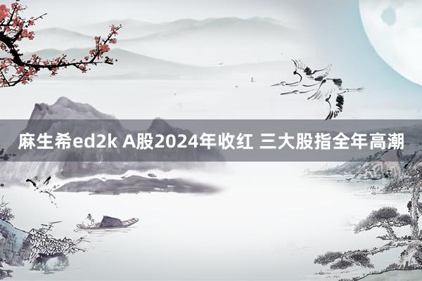 麻生希ed2k A股2024年收红 三大股指全年高潮