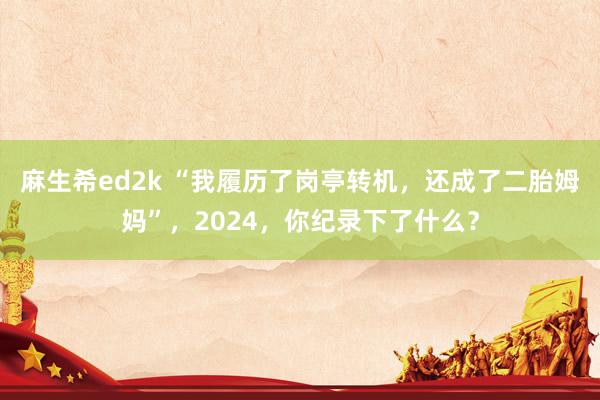 麻生希ed2k “我履历了岗亭转机，还成了二胎姆妈”，2024，你纪录下了什么？