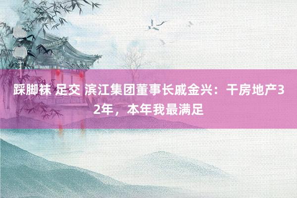 踩脚袜 足交 滨江集团董事长戚金兴：干房地产32年，本年我最满足