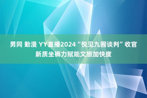 男同 動漫 YY直播2024“悦见九囿谈判”收官新质坐褥力赋能文旅加快度