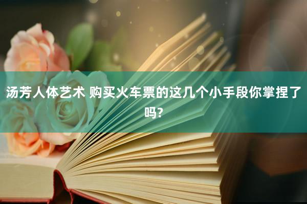 汤芳人体艺术 购买火车票的这几个小手段你掌捏了吗?