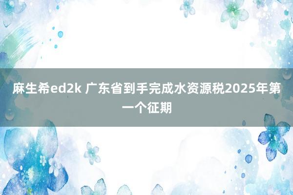 麻生希ed2k 广东省到手完成水资源税2025年第一个征期