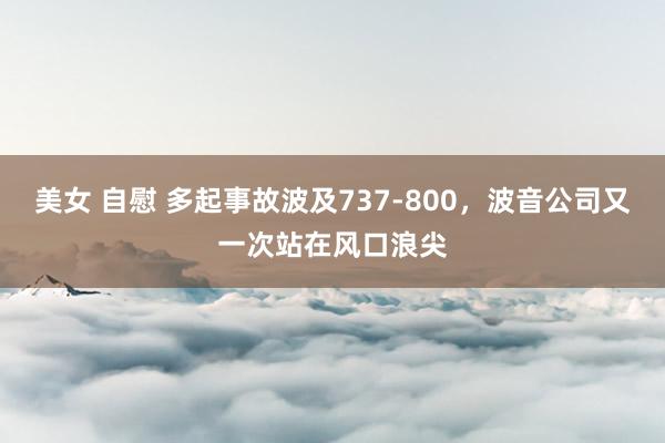 美女 自慰 多起事故波及737-800，波音公司又一次站在风口浪尖