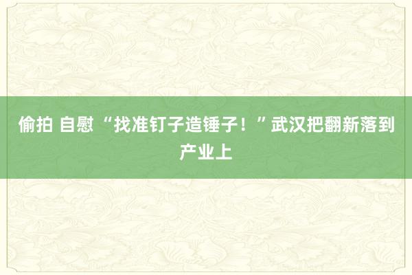 偷拍 自慰 “找准钉子造锤子！”武汉把翻新落到产业上