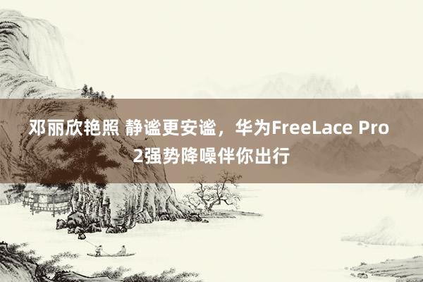 邓丽欣艳照 静谧更安谧，华为FreeLace Pro 2强势降噪伴你出行