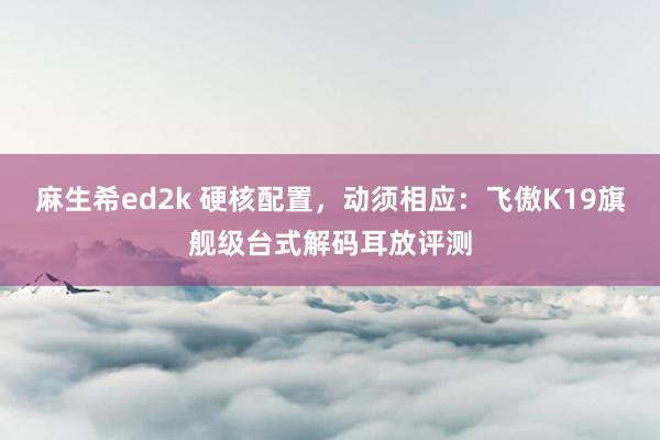 麻生希ed2k 硬核配置，动须相应：飞傲K19旗舰级台式解码耳放评测