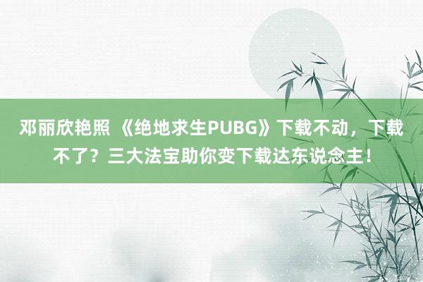 邓丽欣艳照 《绝地求生PUBG》下载不动，下载不了？三大法宝助你变下载达东说念主！