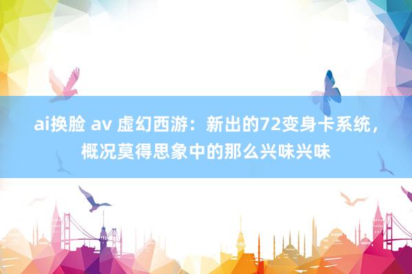 ai换脸 av 虚幻西游：新出的72变身卡系统，概况莫得思象中的那么兴味兴味