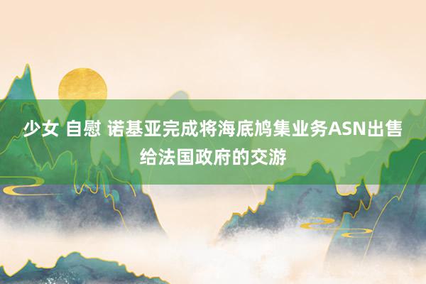 少女 自慰 诺基亚完成将海底鸠集业务ASN出售给法国政府的交游