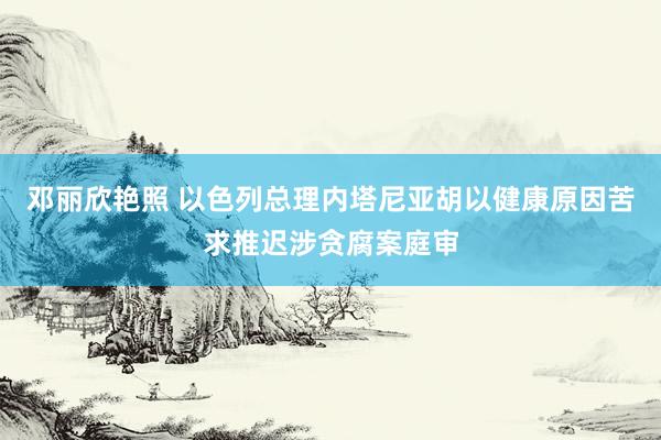 邓丽欣艳照 以色列总理内塔尼亚胡以健康原因苦求推迟涉贪腐案庭审