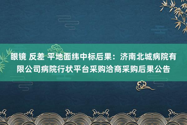 眼镜 反差 平地面纬中标后果：济南北城病院有限公司病院行状平台采购洽商采购后果公告