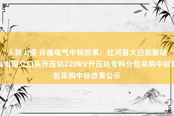 人妖 h漫 许继电气中标效果：红河县大白能新动力光伏发电设立口头升压站220kV升压站专科分包采购中标效果公示