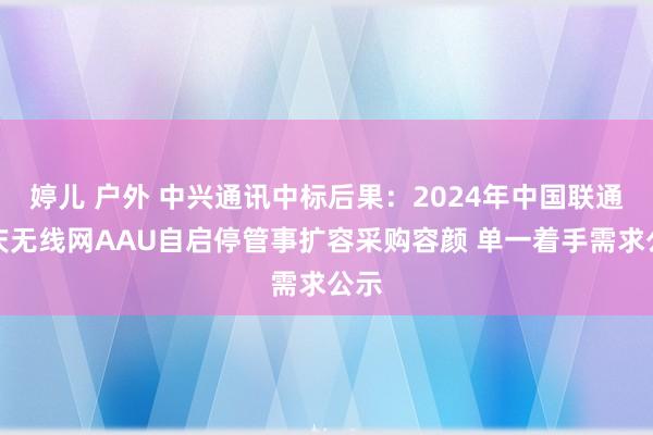 婷儿 户外 中兴通讯中标后果：2024年中国联通重庆无线网AAU自启停管事扩容采购容颜 单一着手需求公示