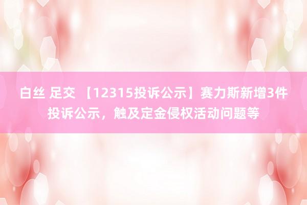 白丝 足交 【12315投诉公示】赛力斯新增3件投诉公示，触及定金侵权活动问题等