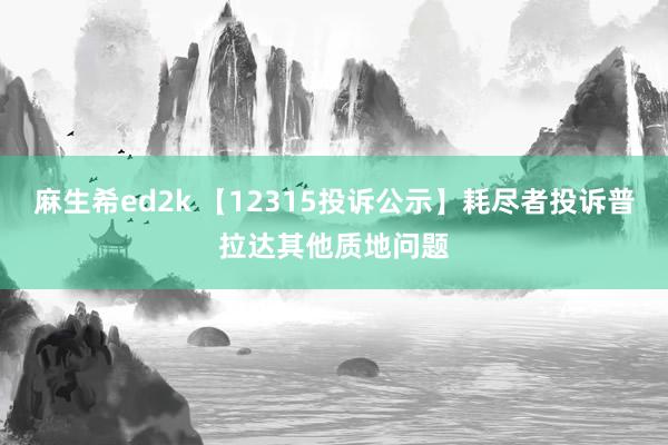 麻生希ed2k 【12315投诉公示】耗尽者投诉普拉达其他质地问题