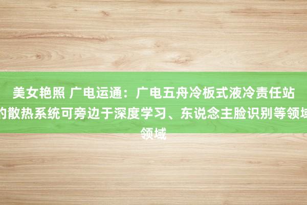 美女艳照 广电运通：广电五舟冷板式液冷责任站的散热系统可旁边于深度学习、东说念主脸识别等领域