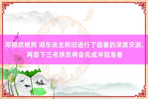 邓丽欣艳照 湖东谈主照旧进行了圆善的深度交游， 再签下三名球员将会完成冲冠准备