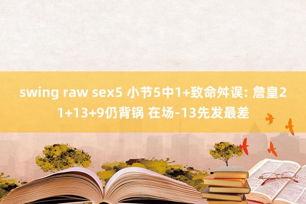 swing raw sex5 小节5中1+致命舛误: 詹皇21+13+9仍背锅 在场-13先发最差