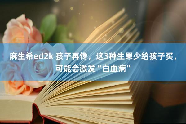 麻生希ed2k 孩子再馋，这3种生果少给孩子买，可能会激发“白血病”