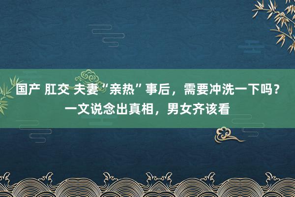 国产 肛交 夫妻“亲热”事后，需要冲洗一下吗？一文说念出真相，男女齐该看