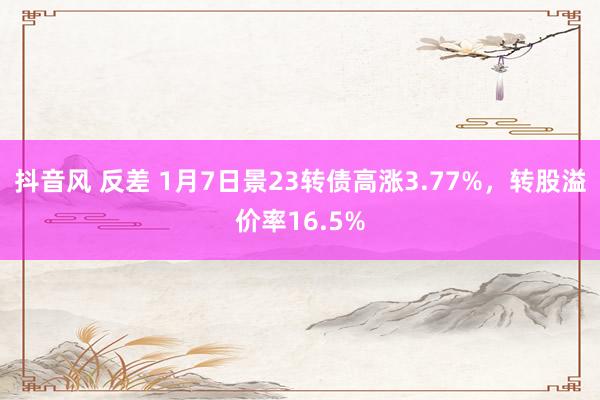 抖音风 反差 1月7日景23转债高涨3.77%，转股溢价率16.5%