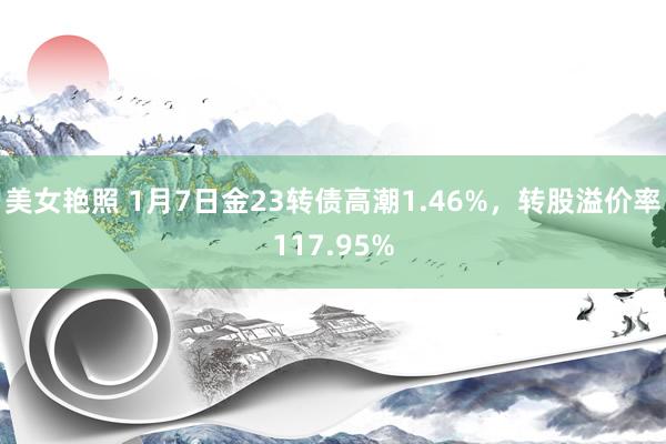 美女艳照 1月7日金23转债高潮1.46%，转股溢价率117.95%