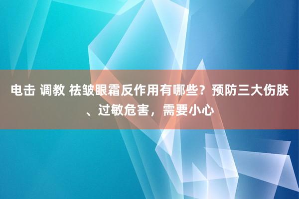 电击 调教 祛皱眼霜反作用有哪些？预防三大伤肤、过敏危害，需要小心