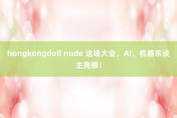 hongkongdoll nude 这场大会，AI、机器东谈主亮眼！