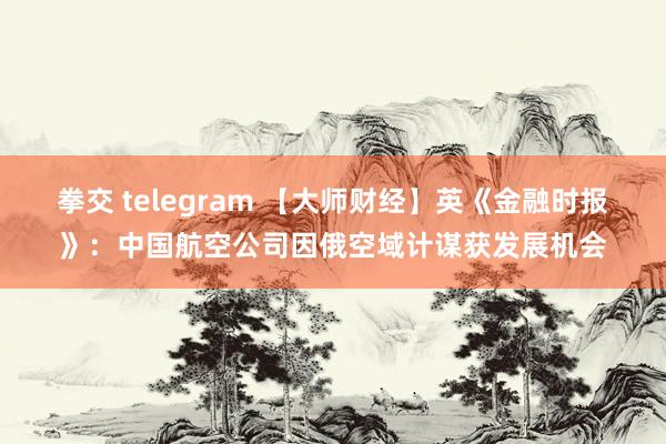 拳交 telegram 【大师财经】英《金融时报》：中国航空公司因俄空域计谋获发展机会