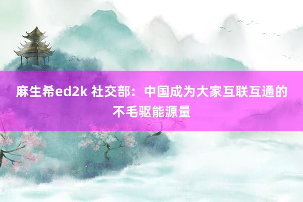 麻生希ed2k 社交部：中国成为大家互联互通的不毛驱能源量