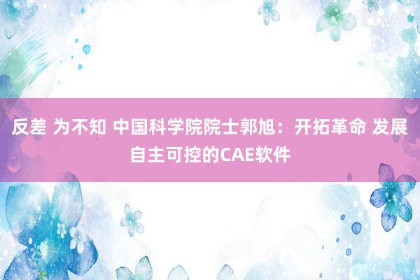 反差 为不知 中国科学院院士郭旭：开拓革命 发展自主可控的CAE软件