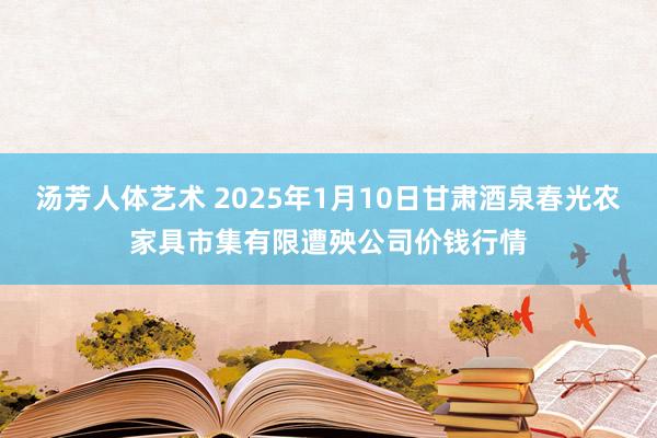 汤芳人体艺术 2025年1月10日甘肃酒泉春光农家具市集有限遭殃公司价钱行情