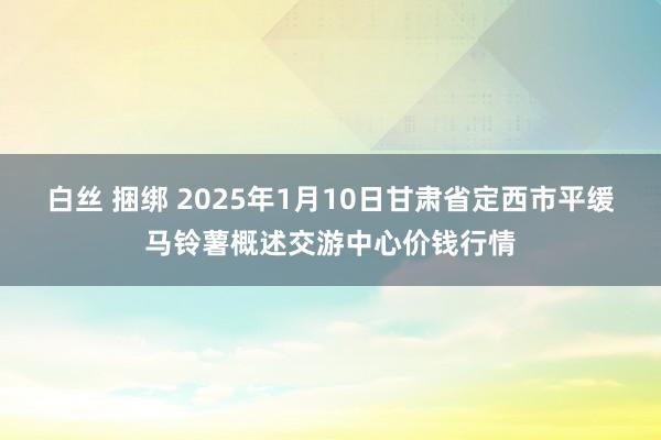 白丝 捆绑 2025年1月10日甘肃省定西市平缓马铃薯概述交游中心价钱行情