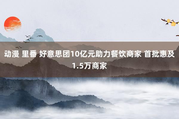 动漫 里番 好意思团10亿元助力餐饮商家 首批惠及1.5万商家