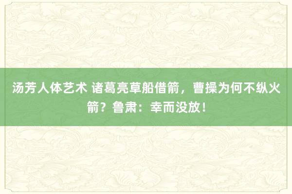 汤芳人体艺术 诸葛亮草船借箭，曹操为何不纵火箭？鲁肃：幸而没放！