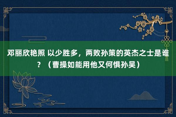 邓丽欣艳照 以少胜多，两败孙策的英杰之士是谁？（曹操如能用他又何惧孙吴）