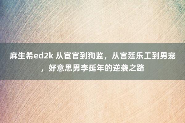 麻生希ed2k 从宦官到狗监，从宫廷乐工到男宠，好意思男李延年的逆袭之路