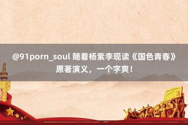 @91porn_soul 随着杨紫李现读《国色青春》原著演义，一个字爽！