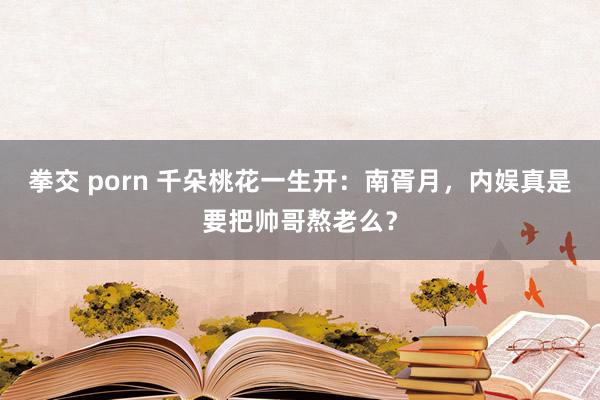 拳交 porn 千朵桃花一生开：南胥月，内娱真是要把帅哥熬老么？