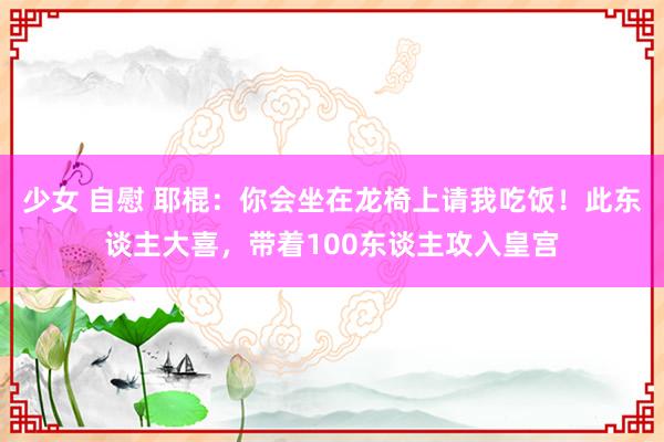 少女 自慰 耶棍：你会坐在龙椅上请我吃饭！此东谈主大喜，带着100东谈主攻入皇宫