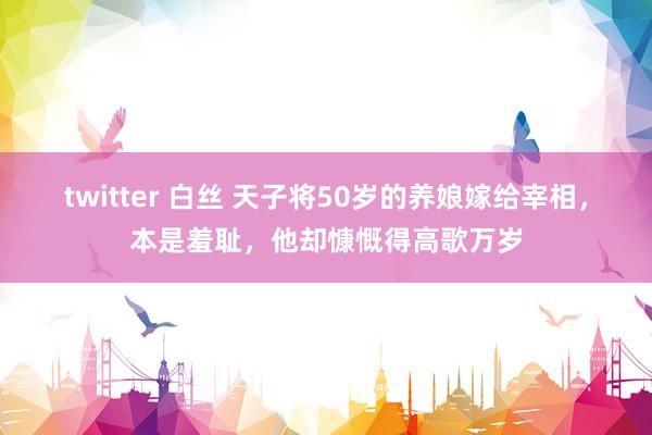 twitter 白丝 天子将50岁的养娘嫁给宰相，本是羞耻，他却慷慨得高歌万岁