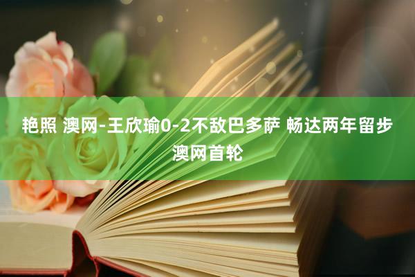 艳照 澳网-王欣瑜0-2不敌巴多萨 畅达两年留步澳网首轮