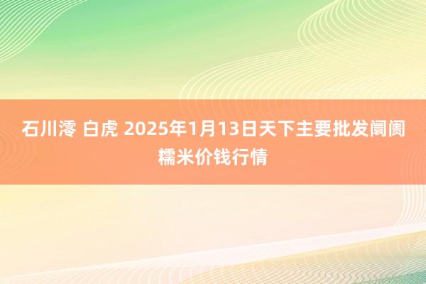 石川澪 白虎 2025年1月13日天下主要批发阛阓糯米价钱行情