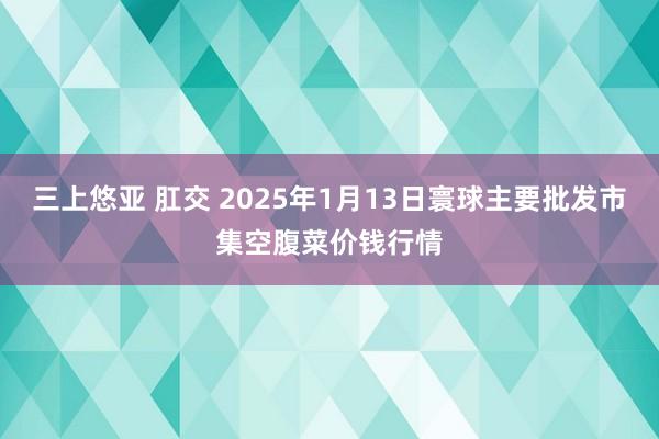 三上悠亚 肛交 2025年1月13日寰球主要批发市集空腹菜价钱行情