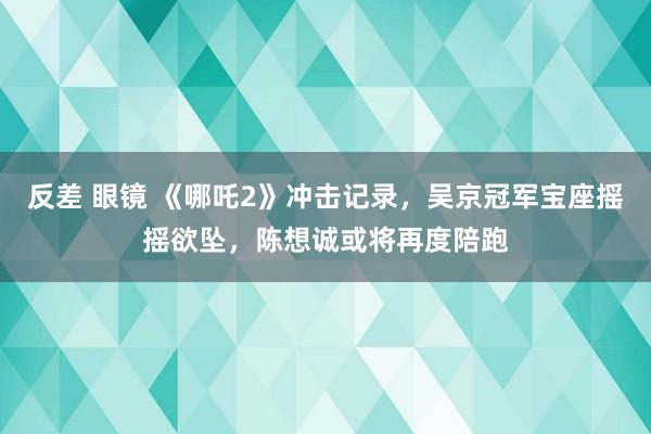 反差 眼镜 《哪吒2》冲击记录，吴京冠军宝座摇摇欲坠，陈想诚或将再度陪跑