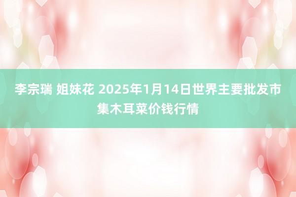 李宗瑞 姐妹花 2025年1月14日世界主要批发市集木耳菜价钱行情