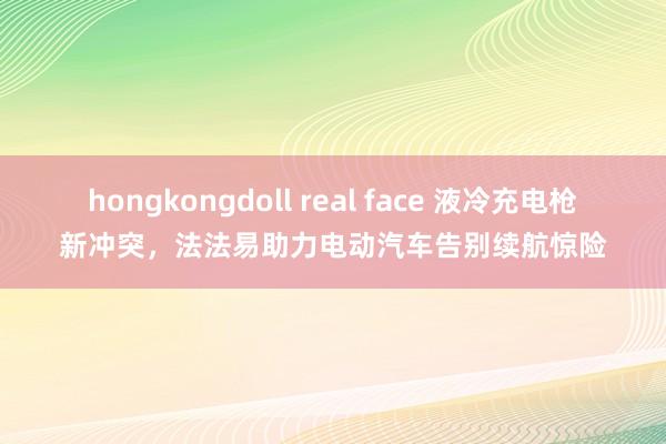 hongkongdoll real face 液冷充电枪新冲突，法法易助力电动汽车告别续航惊险