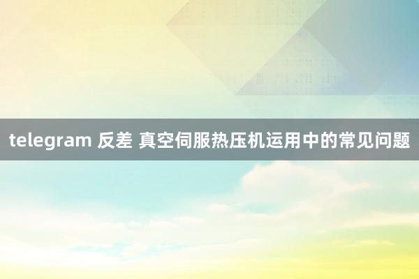 telegram 反差 真空伺服热压机运用中的常见问题